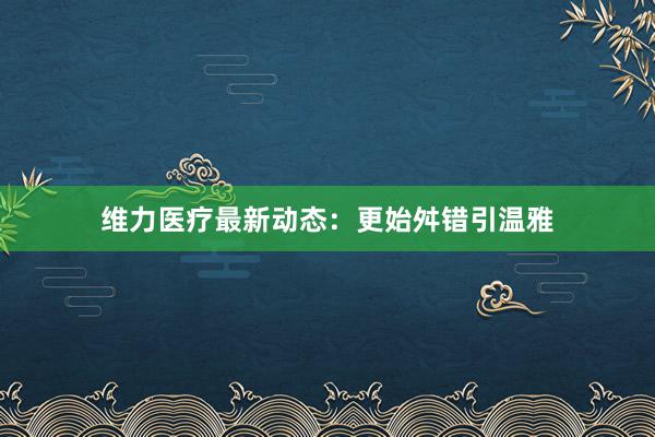 维力医疗最新动态：更始舛错引温雅
